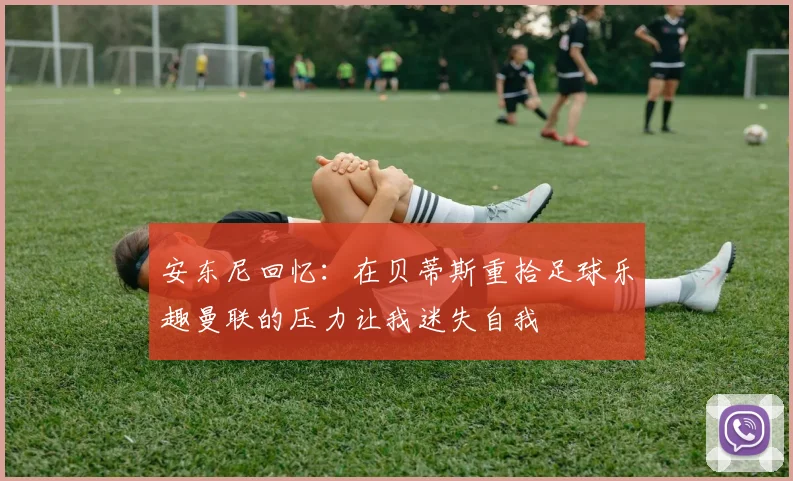 安东尼回忆：在贝蒂斯重拾足球乐趣曼联的压力让我迷失自我
