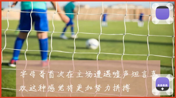 字母哥首次在主场遭遇嘘声坦言喜欢这种感觉将更加努力拼搏