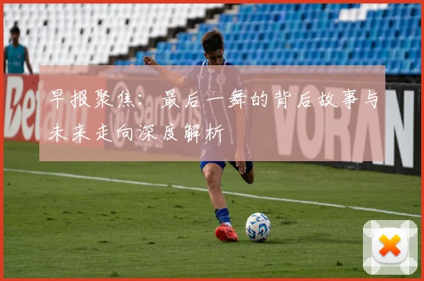 早报聚焦：最后一舞的背后故事与未来走向深度解析