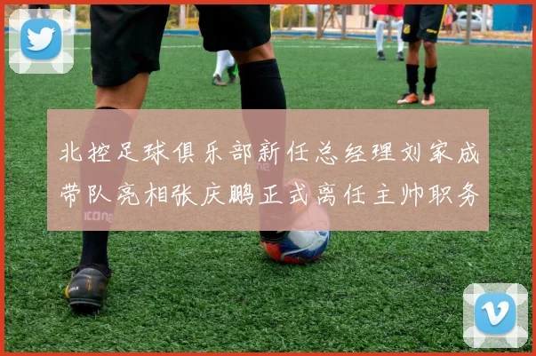 北控足球俱乐部新任总经理刘家成带队亮相张庆鹏正式离任主帅职务