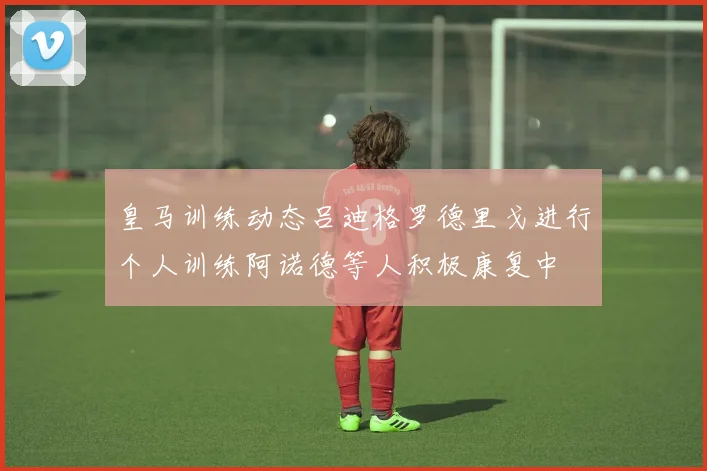 皇马训练动态吕迪格罗德里戈进行个人训练阿诺德等人积极康复中