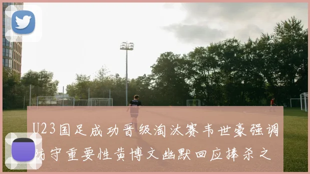 U23国足成功晋级淘汰赛韦世豪强调防守重要性黄博文幽默回应捧杀之说