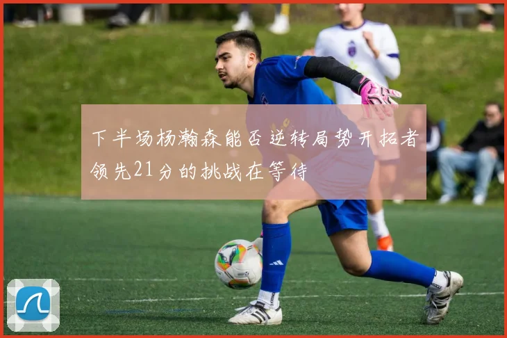 下半场杨瀚森能否逆转局势开拓者领先21分的挑战在等待