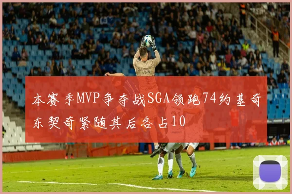 本赛季MVP争夺战SGA领跑74约基奇东契奇紧随其后各占10