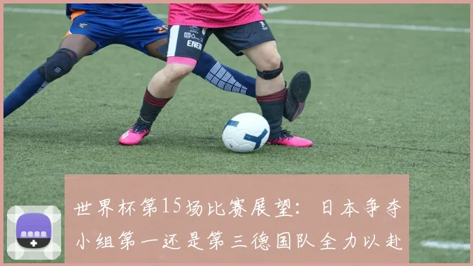 世界杯第15场比赛展望：日本争夺小组第一还是第三德国队全力以赴不轻言放水