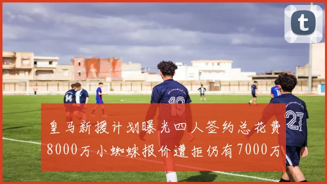皇马新援计划曝光四人签约总花费8000万小蜘蛛报价遭拒仍有7000万预算