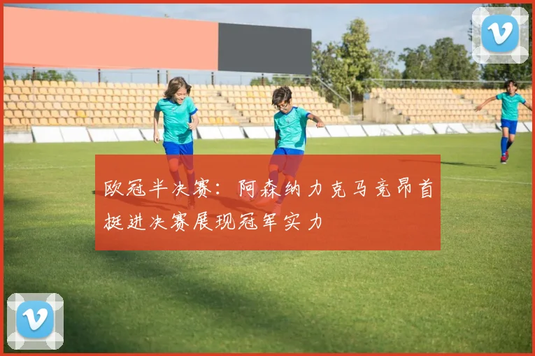 欧冠半决赛：阿森纳力克马竞昂首挺进决赛展现冠军实力