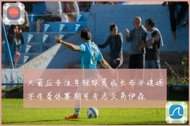 火箭应专注年轻球员成长而非追逐字母哥休赛期可考虑交易伊森